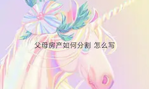 父母房产如何分割怎么写(父母的房产如何分才合理)